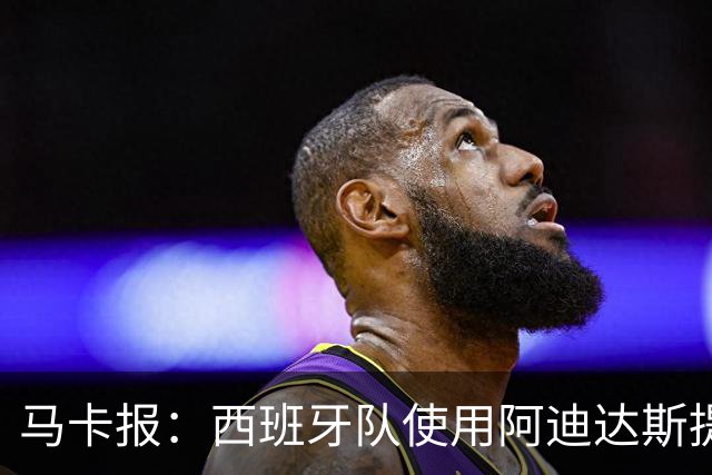 马卡报：西班牙队使用阿迪达斯提供的降温装备，应对高温天气